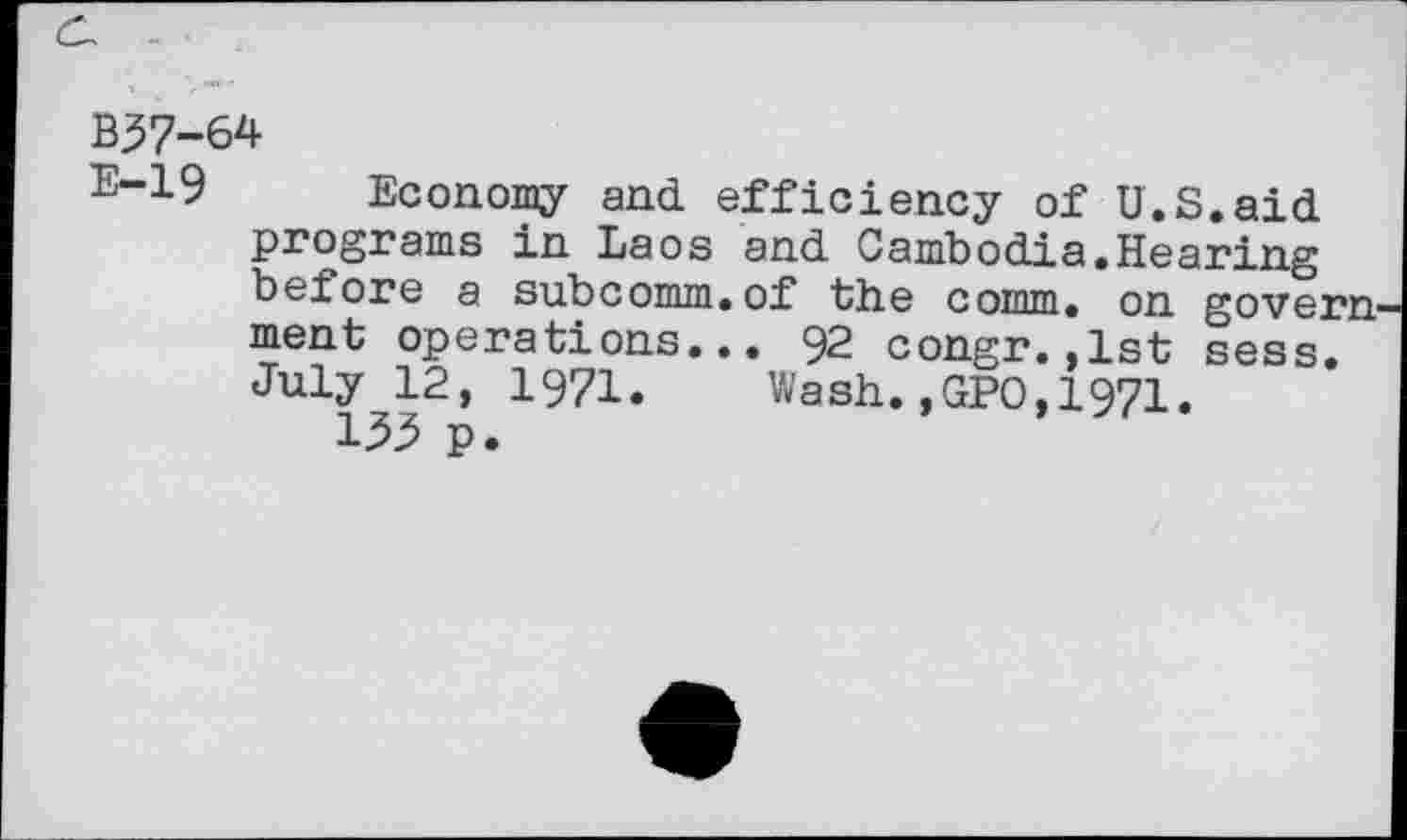 ﻿B37-64
E-19 Economy and efficiency of U.S.aid programs in Laos and Cambodia.Hearing before a subcomm.of the comm, on govern ment operations... 92 congr.,1st sess, July 12, 1971. Wash.,GPO,1971.
133 p.